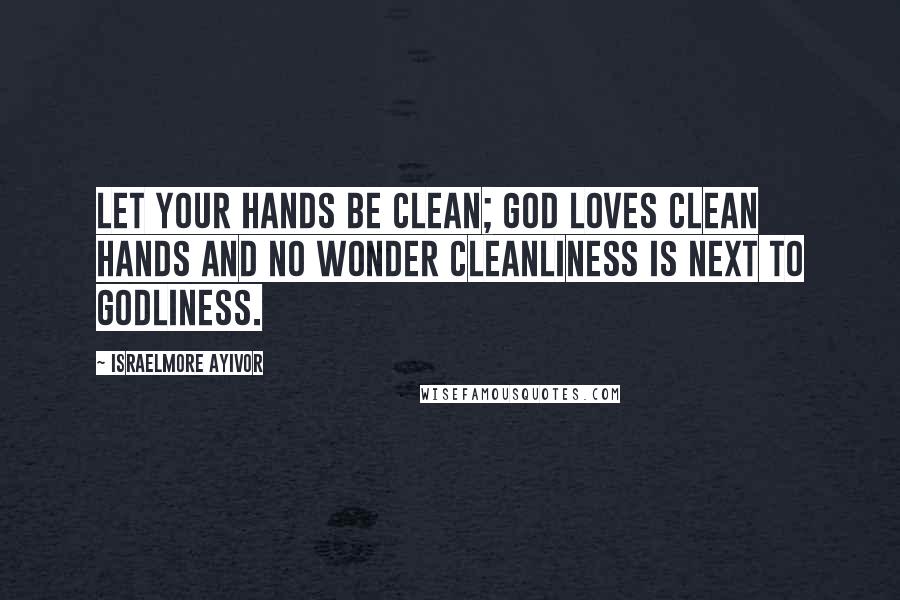 Israelmore Ayivor Quotes: Let your hands be clean; God loves clean hands and no wonder cleanliness is next to Godliness.