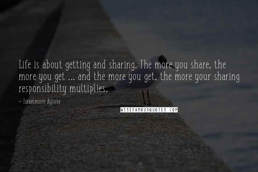 Israelmore Ayivor Quotes: Life is about getting and sharing. The more you share, the more you get ... and the more you get, the more your sharing responsibility multiplies.