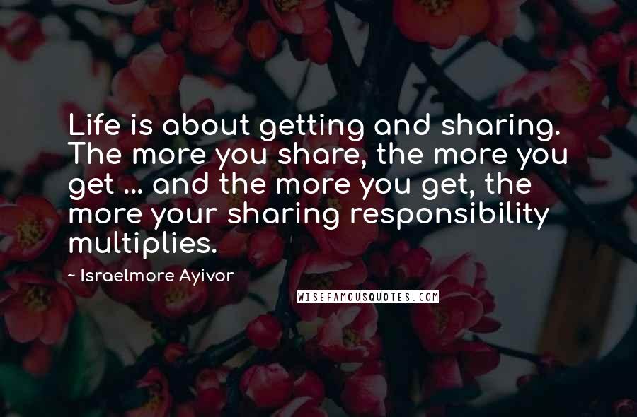 Israelmore Ayivor Quotes: Life is about getting and sharing. The more you share, the more you get ... and the more you get, the more your sharing responsibility multiplies.