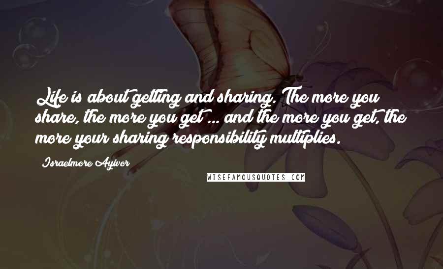 Israelmore Ayivor Quotes: Life is about getting and sharing. The more you share, the more you get ... and the more you get, the more your sharing responsibility multiplies.