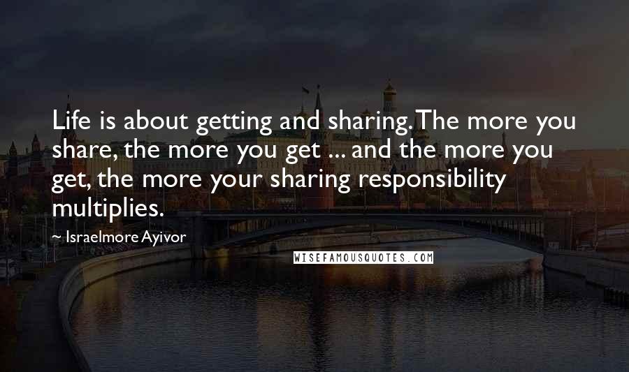 Israelmore Ayivor Quotes: Life is about getting and sharing. The more you share, the more you get ... and the more you get, the more your sharing responsibility multiplies.