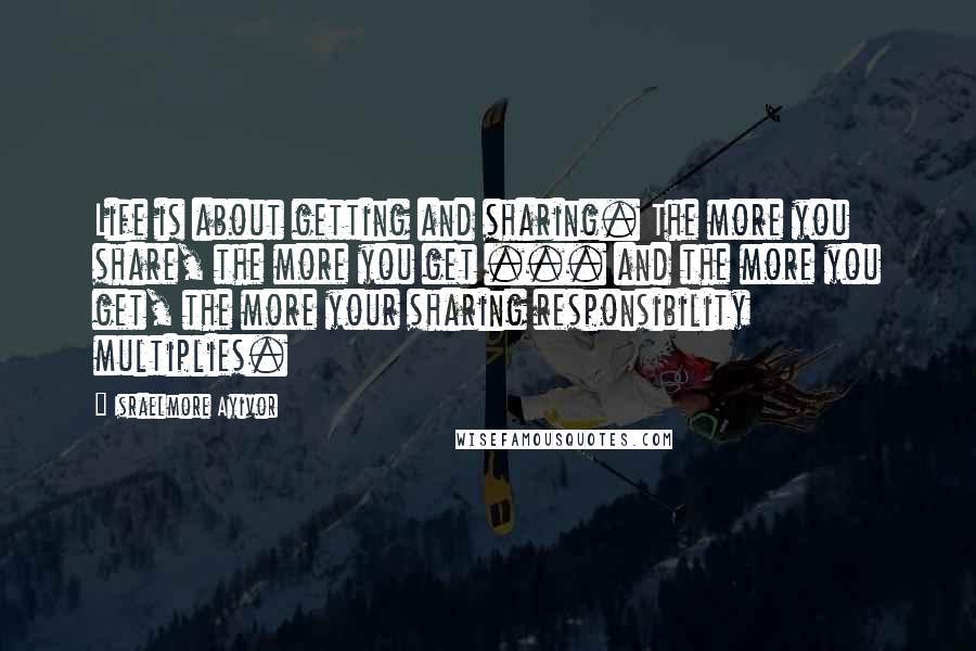 Israelmore Ayivor Quotes: Life is about getting and sharing. The more you share, the more you get ... and the more you get, the more your sharing responsibility multiplies.