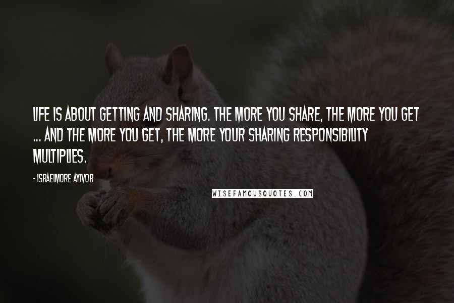 Israelmore Ayivor Quotes: Life is about getting and sharing. The more you share, the more you get ... and the more you get, the more your sharing responsibility multiplies.