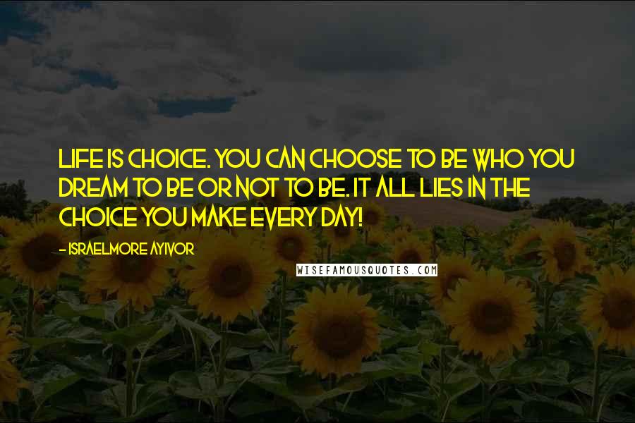 Israelmore Ayivor Quotes: Life is choice. You can choose to be who you dream to be or not to be. It all lies in the choice you make every day!