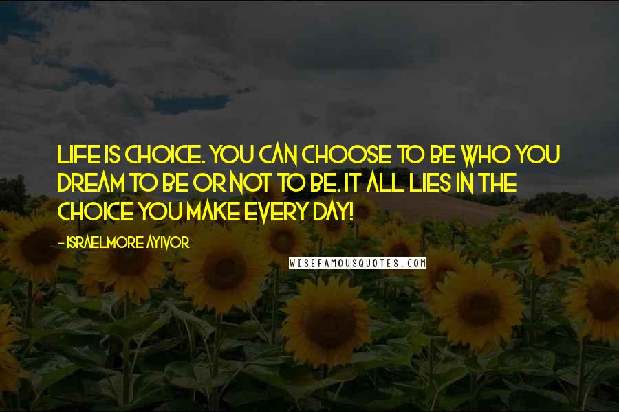Israelmore Ayivor Quotes: Life is choice. You can choose to be who you dream to be or not to be. It all lies in the choice you make every day!