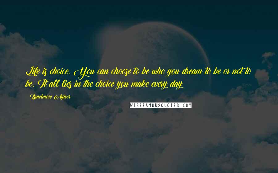 Israelmore Ayivor Quotes: Life is choice. You can choose to be who you dream to be or not to be. It all lies in the choice you make every day!