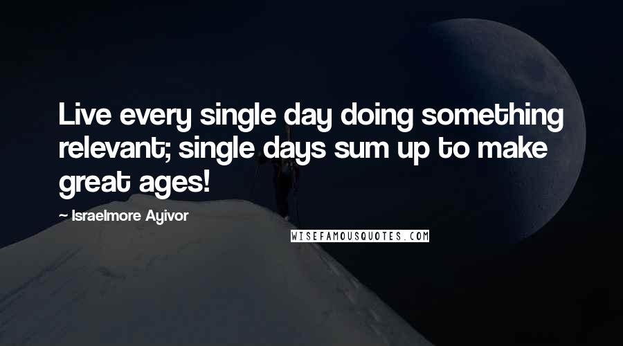 Israelmore Ayivor Quotes: Live every single day doing something relevant; single days sum up to make great ages!