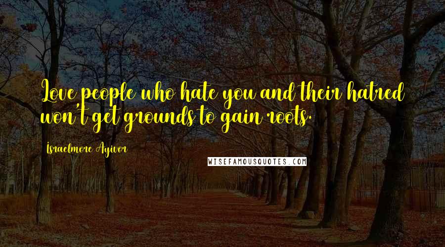 Israelmore Ayivor Quotes: Love people who hate you and their hatred won't get grounds to gain roots.