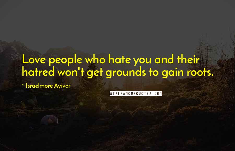 Israelmore Ayivor Quotes: Love people who hate you and their hatred won't get grounds to gain roots.