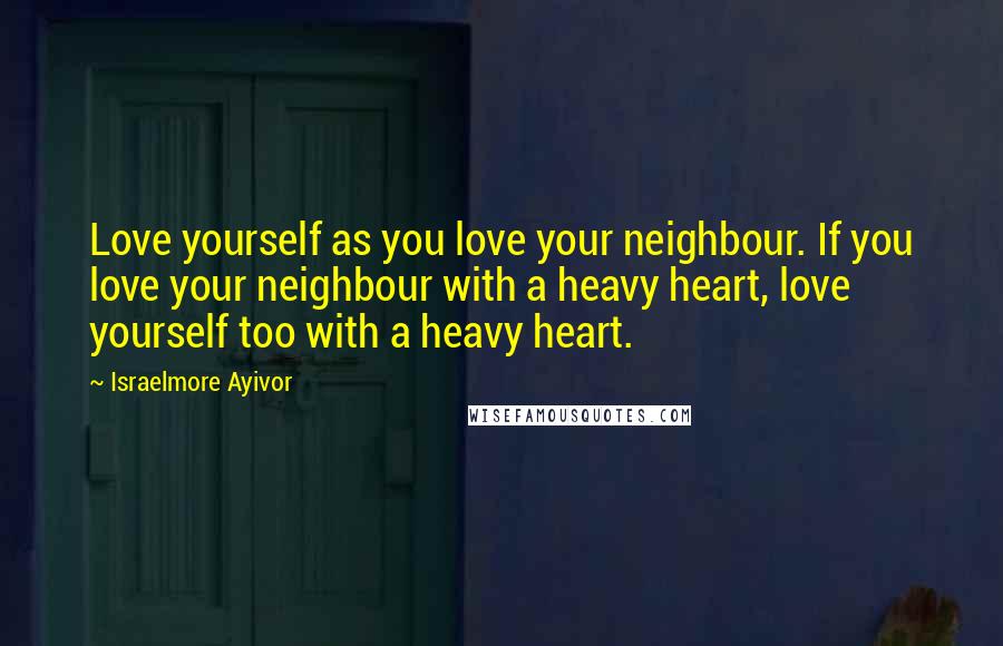 Israelmore Ayivor Quotes: Love yourself as you love your neighbour. If you love your neighbour with a heavy heart, love yourself too with a heavy heart.