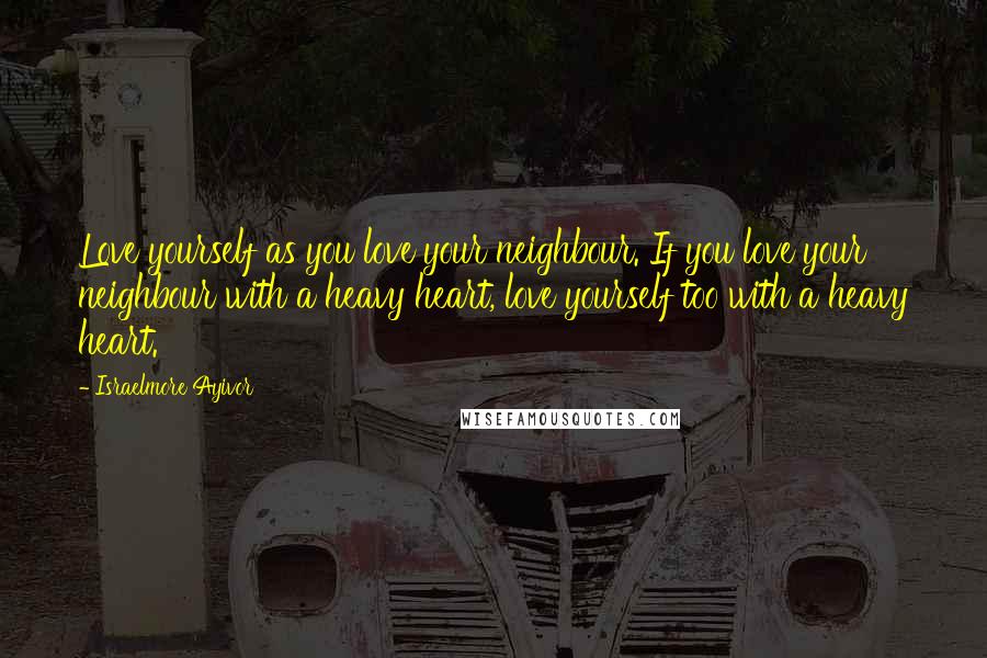 Israelmore Ayivor Quotes: Love yourself as you love your neighbour. If you love your neighbour with a heavy heart, love yourself too with a heavy heart.