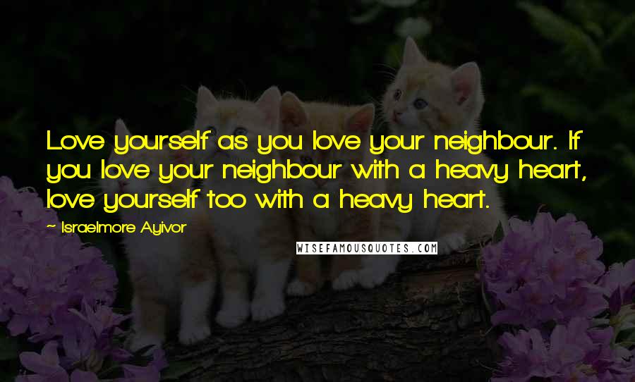 Israelmore Ayivor Quotes: Love yourself as you love your neighbour. If you love your neighbour with a heavy heart, love yourself too with a heavy heart.