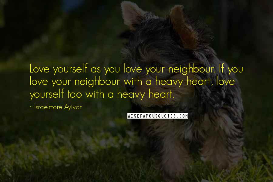 Israelmore Ayivor Quotes: Love yourself as you love your neighbour. If you love your neighbour with a heavy heart, love yourself too with a heavy heart.