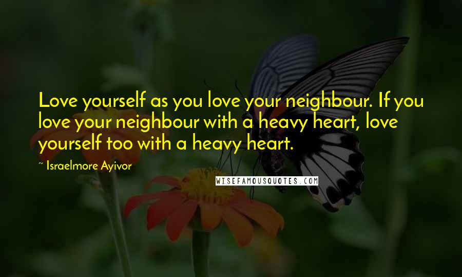 Israelmore Ayivor Quotes: Love yourself as you love your neighbour. If you love your neighbour with a heavy heart, love yourself too with a heavy heart.