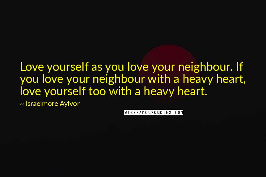 Israelmore Ayivor Quotes: Love yourself as you love your neighbour. If you love your neighbour with a heavy heart, love yourself too with a heavy heart.