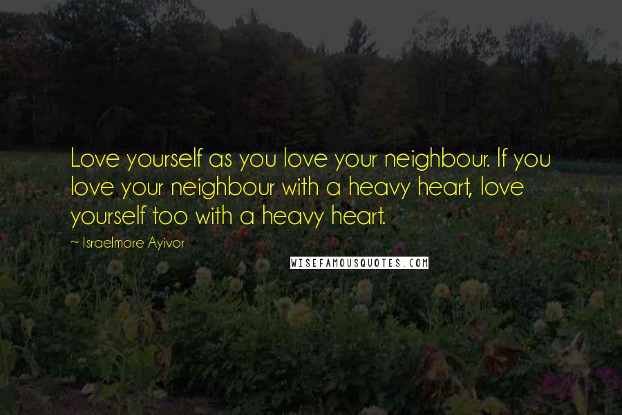 Israelmore Ayivor Quotes: Love yourself as you love your neighbour. If you love your neighbour with a heavy heart, love yourself too with a heavy heart.