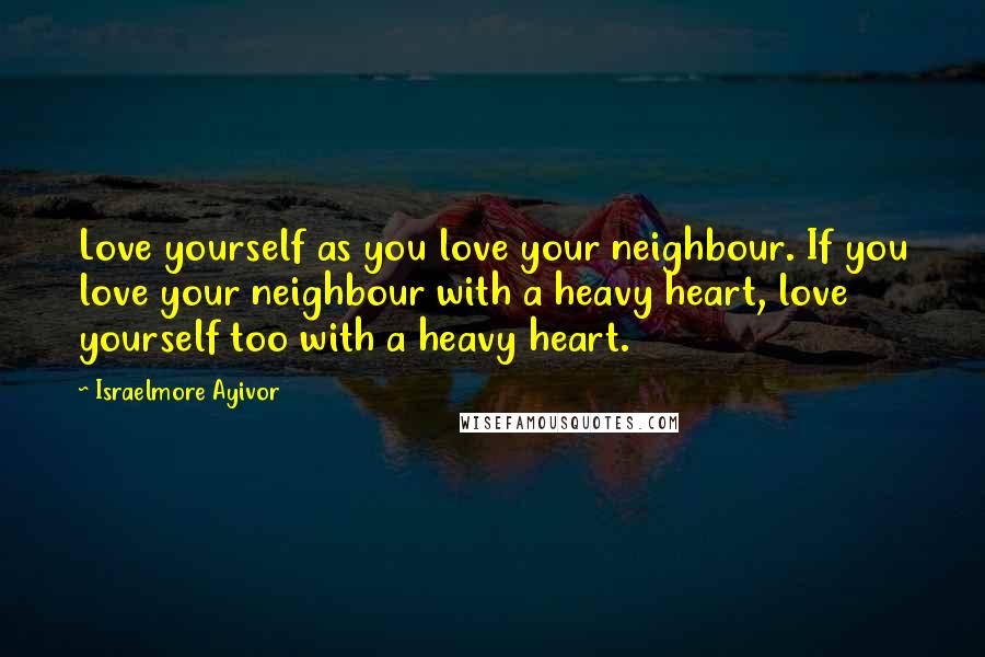 Israelmore Ayivor Quotes: Love yourself as you love your neighbour. If you love your neighbour with a heavy heart, love yourself too with a heavy heart.