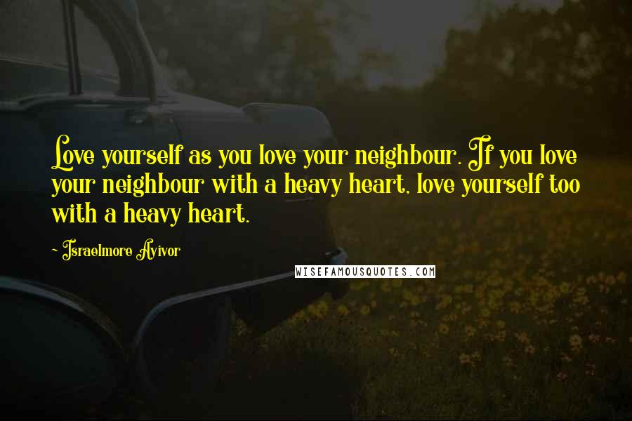 Israelmore Ayivor Quotes: Love yourself as you love your neighbour. If you love your neighbour with a heavy heart, love yourself too with a heavy heart.