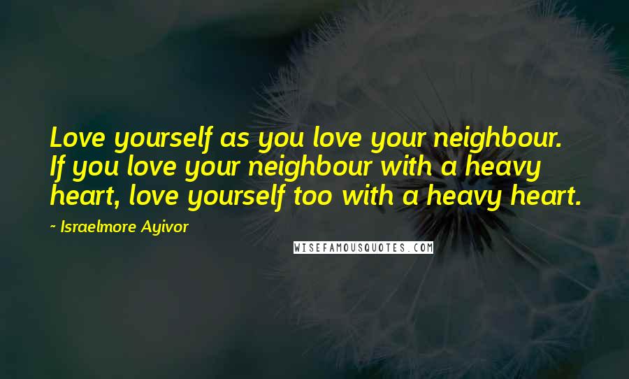 Israelmore Ayivor Quotes: Love yourself as you love your neighbour. If you love your neighbour with a heavy heart, love yourself too with a heavy heart.