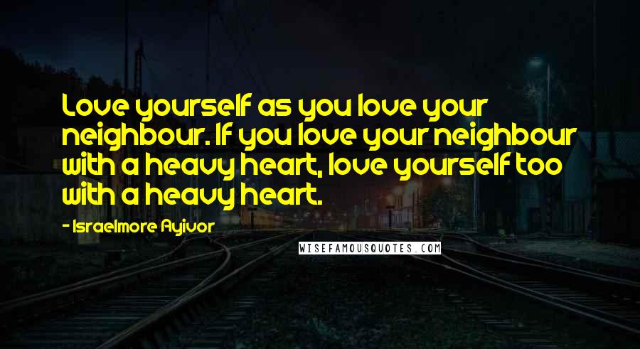 Israelmore Ayivor Quotes: Love yourself as you love your neighbour. If you love your neighbour with a heavy heart, love yourself too with a heavy heart.