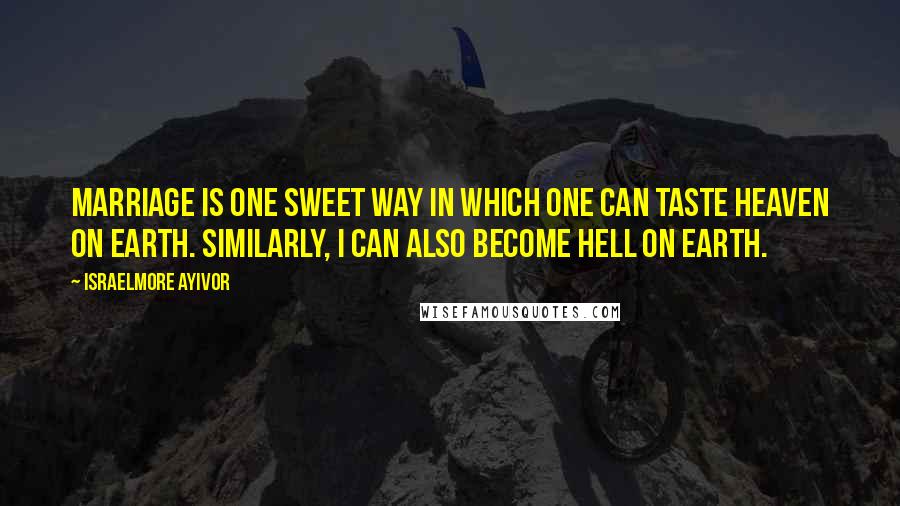 Israelmore Ayivor Quotes: Marriage is one sweet way in which one can taste heaven on earth. Similarly, I can also become hell on earth.