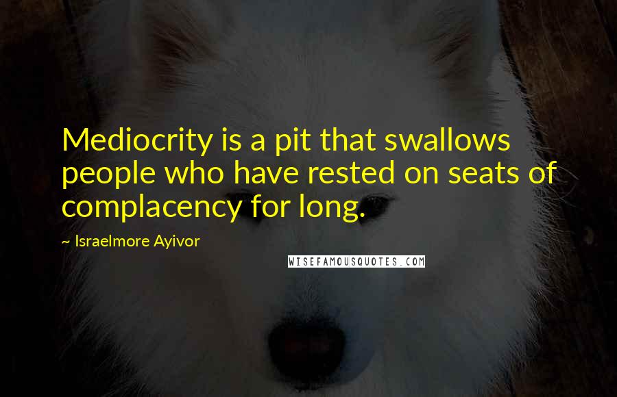 Israelmore Ayivor Quotes: Mediocrity is a pit that swallows people who have rested on seats of complacency for long.