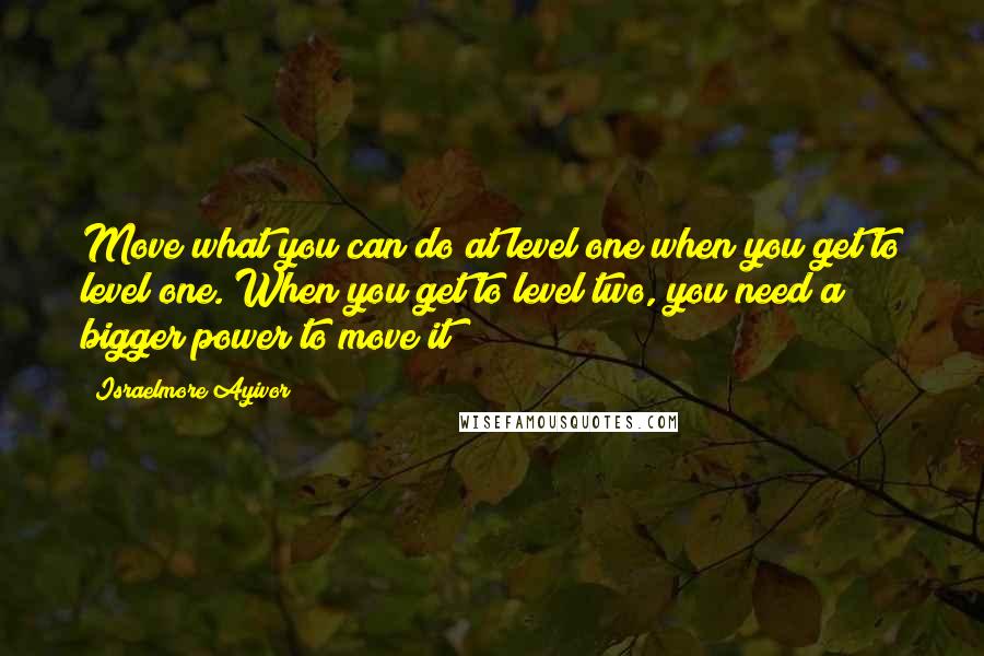 Israelmore Ayivor Quotes: Move what you can do at level one when you get to level one. When you get to level two, you need a bigger power to move it!