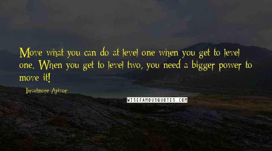 Israelmore Ayivor Quotes: Move what you can do at level one when you get to level one. When you get to level two, you need a bigger power to move it!
