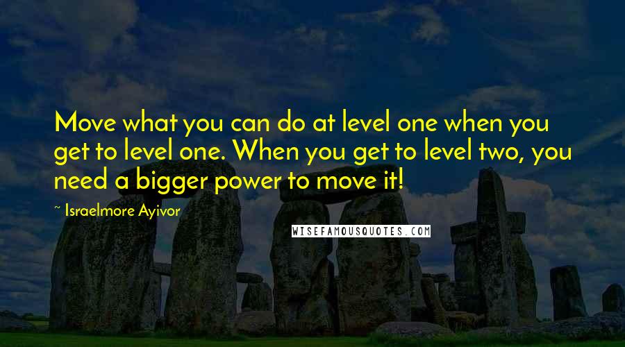 Israelmore Ayivor Quotes: Move what you can do at level one when you get to level one. When you get to level two, you need a bigger power to move it!