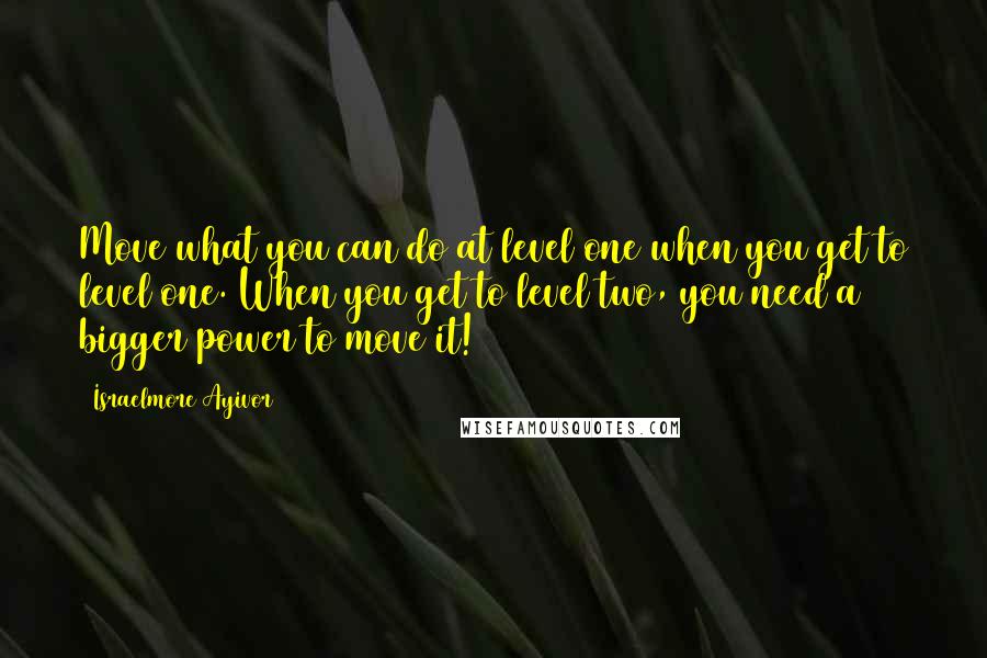 Israelmore Ayivor Quotes: Move what you can do at level one when you get to level one. When you get to level two, you need a bigger power to move it!