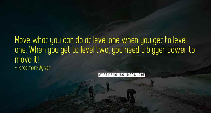 Israelmore Ayivor Quotes: Move what you can do at level one when you get to level one. When you get to level two, you need a bigger power to move it!