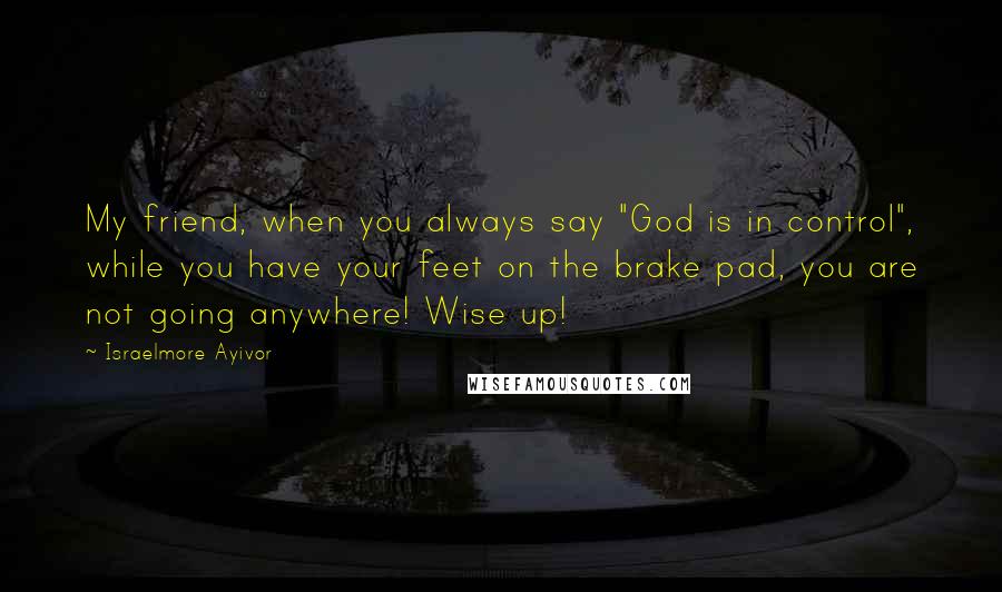 Israelmore Ayivor Quotes: My friend, when you always say "God is in control", while you have your feet on the brake pad, you are not going anywhere! Wise up!