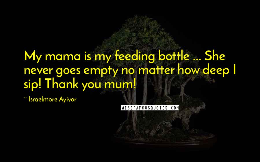 Israelmore Ayivor Quotes: My mama is my feeding bottle ... She never goes empty no matter how deep I sip! Thank you mum!
