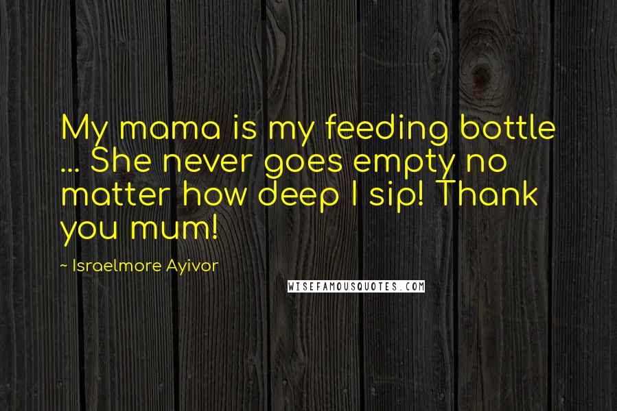 Israelmore Ayivor Quotes: My mama is my feeding bottle ... She never goes empty no matter how deep I sip! Thank you mum!