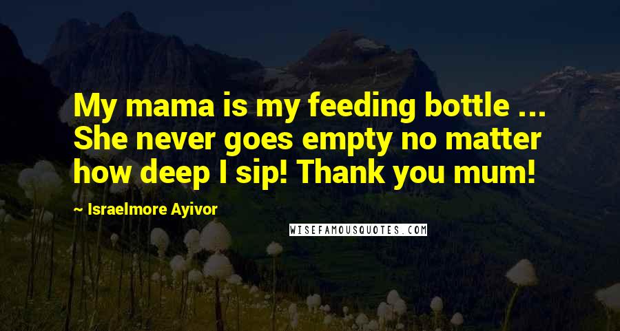 Israelmore Ayivor Quotes: My mama is my feeding bottle ... She never goes empty no matter how deep I sip! Thank you mum!