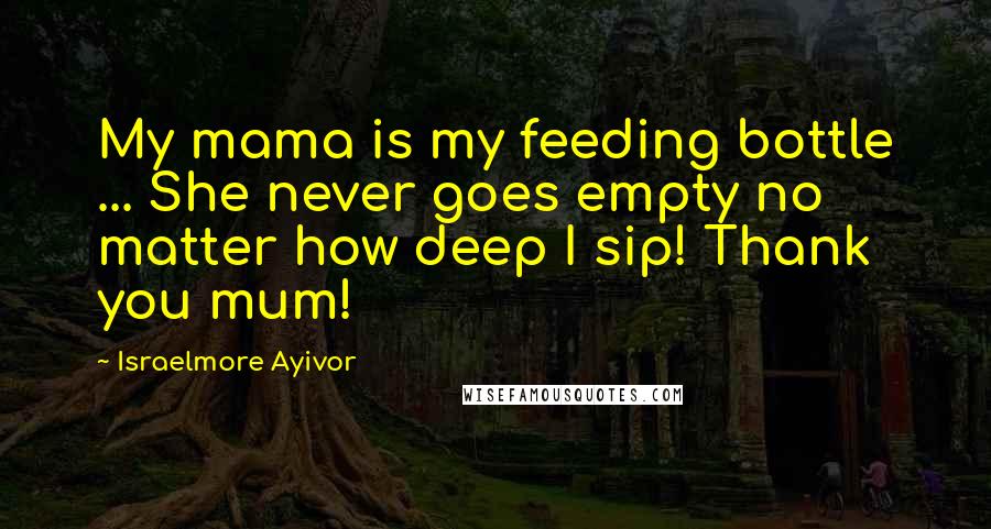 Israelmore Ayivor Quotes: My mama is my feeding bottle ... She never goes empty no matter how deep I sip! Thank you mum!