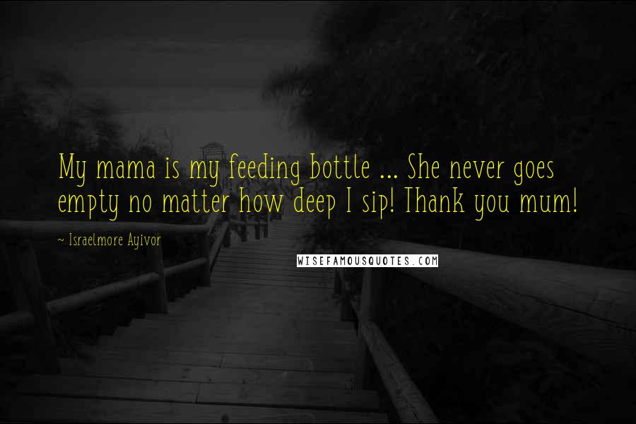 Israelmore Ayivor Quotes: My mama is my feeding bottle ... She never goes empty no matter how deep I sip! Thank you mum!