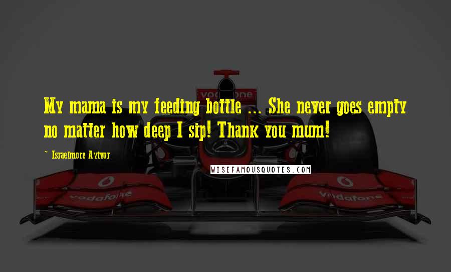 Israelmore Ayivor Quotes: My mama is my feeding bottle ... She never goes empty no matter how deep I sip! Thank you mum!