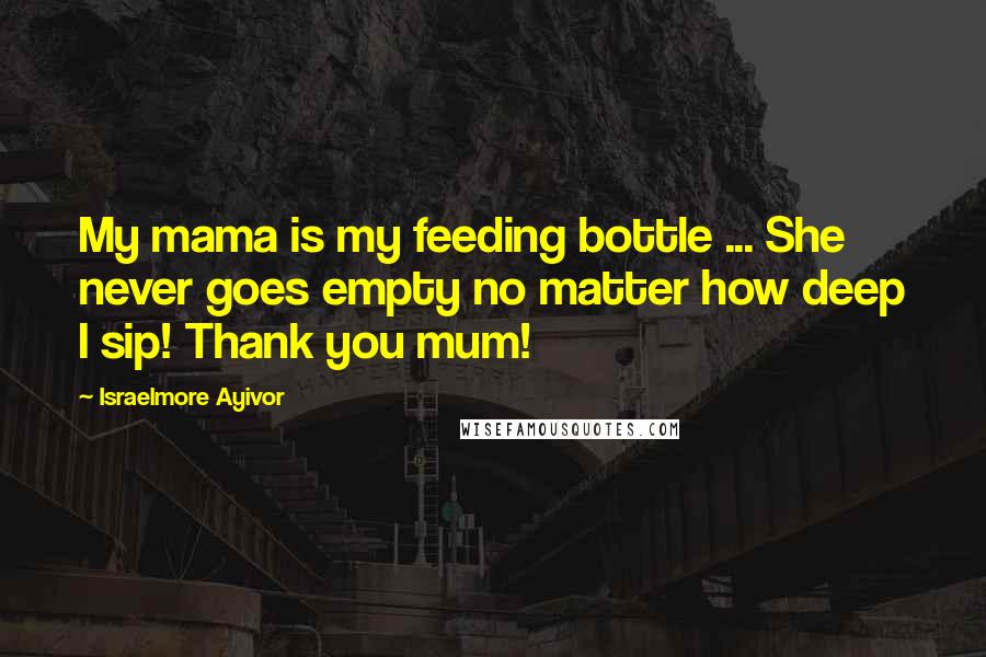 Israelmore Ayivor Quotes: My mama is my feeding bottle ... She never goes empty no matter how deep I sip! Thank you mum!