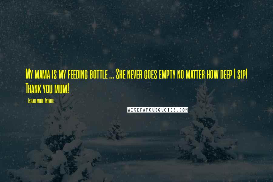 Israelmore Ayivor Quotes: My mama is my feeding bottle ... She never goes empty no matter how deep I sip! Thank you mum!
