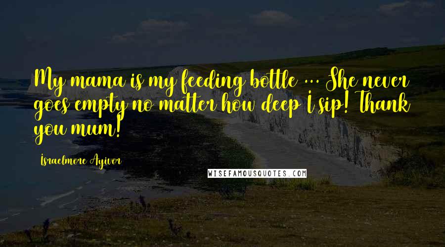 Israelmore Ayivor Quotes: My mama is my feeding bottle ... She never goes empty no matter how deep I sip! Thank you mum!
