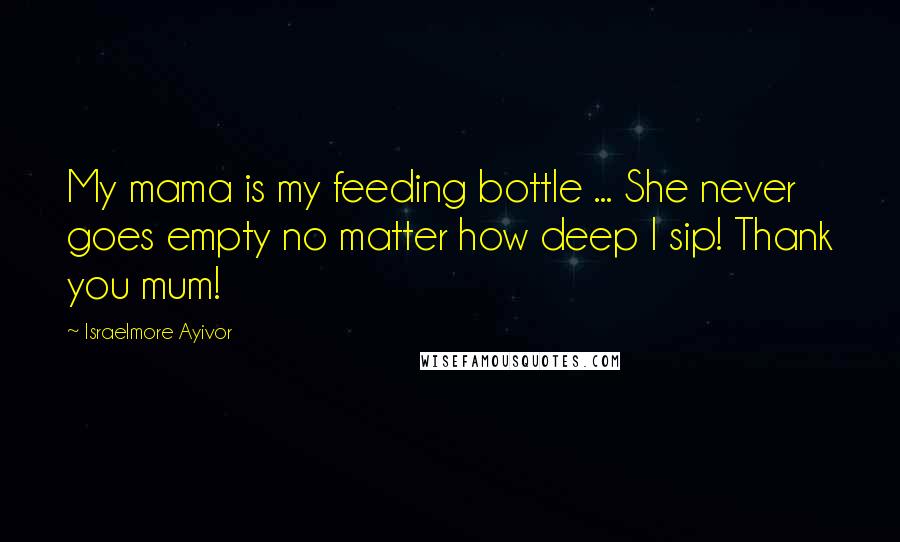 Israelmore Ayivor Quotes: My mama is my feeding bottle ... She never goes empty no matter how deep I sip! Thank you mum!