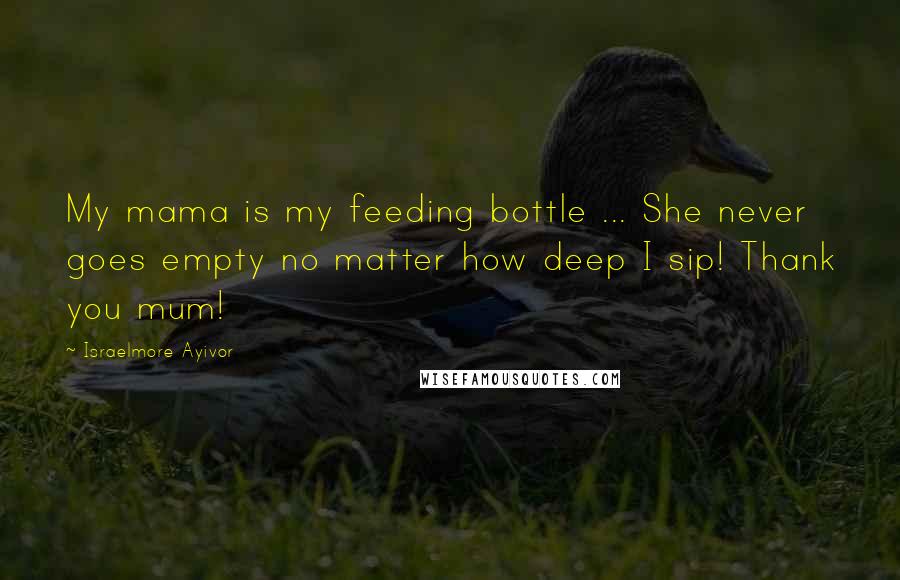 Israelmore Ayivor Quotes: My mama is my feeding bottle ... She never goes empty no matter how deep I sip! Thank you mum!