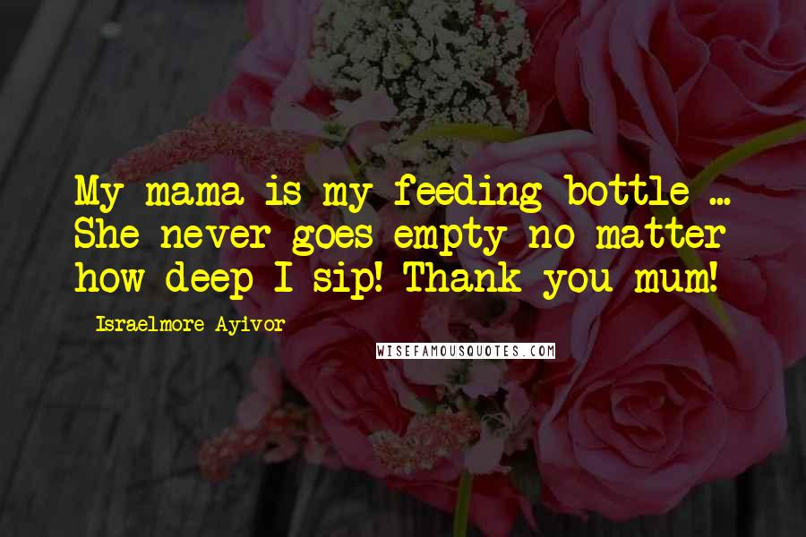 Israelmore Ayivor Quotes: My mama is my feeding bottle ... She never goes empty no matter how deep I sip! Thank you mum!