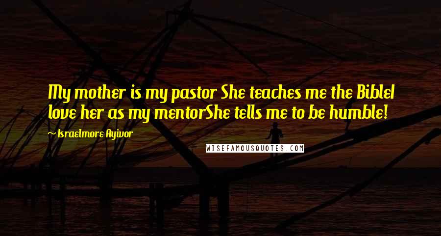 Israelmore Ayivor Quotes: My mother is my pastor She teaches me the BibleI love her as my mentorShe tells me to be humble!