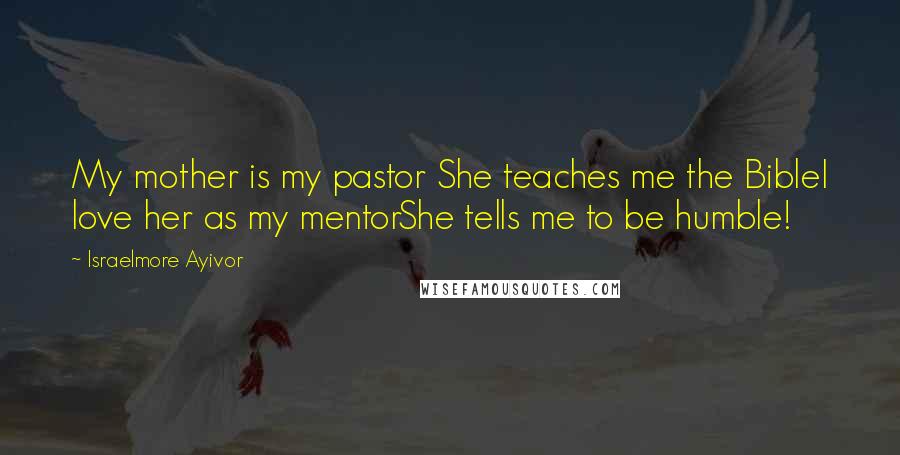 Israelmore Ayivor Quotes: My mother is my pastor She teaches me the BibleI love her as my mentorShe tells me to be humble!