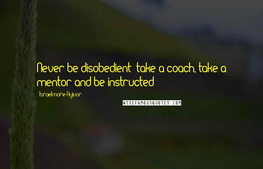 Israelmore Ayivor Quotes: Never be disobedient; take a coach, take a mentor and be instructed!