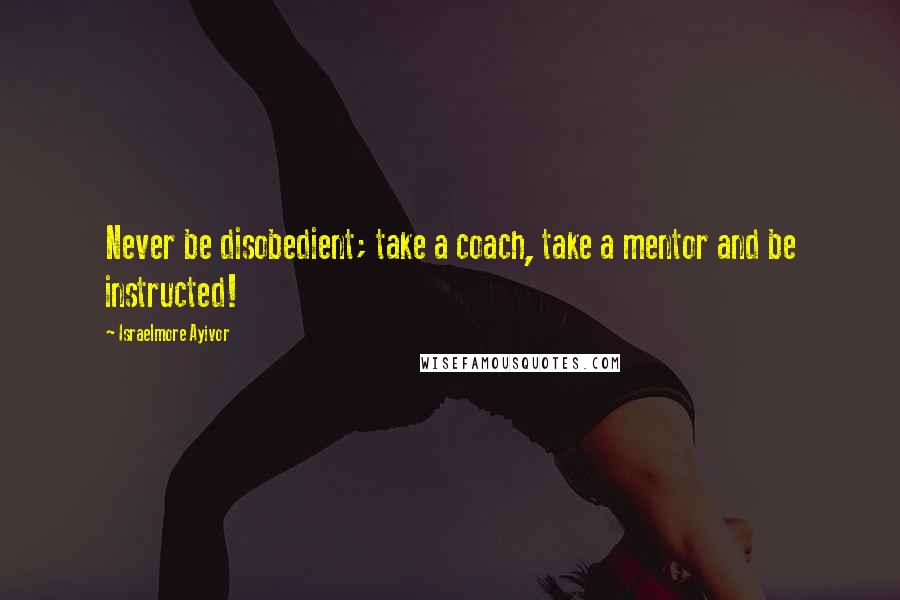 Israelmore Ayivor Quotes: Never be disobedient; take a coach, take a mentor and be instructed!