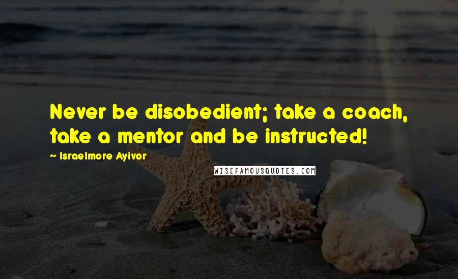 Israelmore Ayivor Quotes: Never be disobedient; take a coach, take a mentor and be instructed!