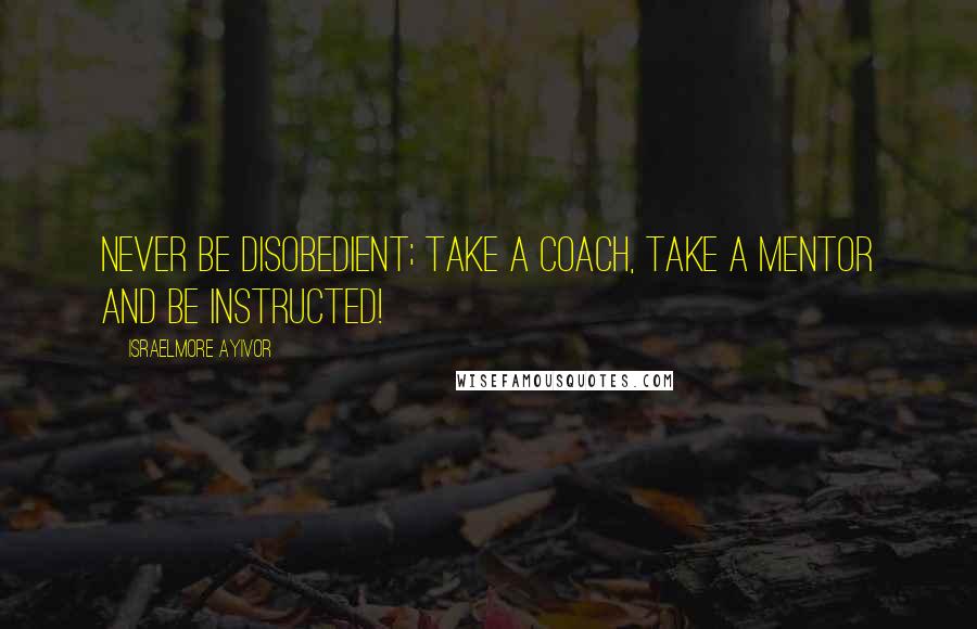Israelmore Ayivor Quotes: Never be disobedient; take a coach, take a mentor and be instructed!